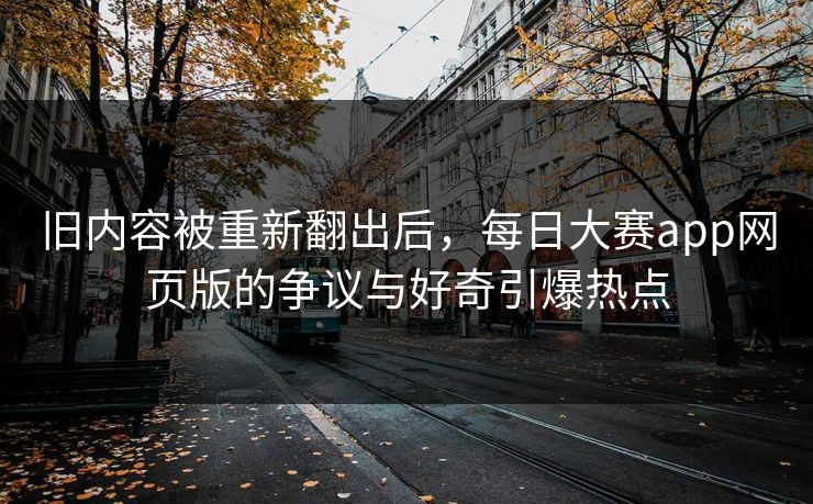 旧内容被重新翻出后，每日大赛app网页版的争议与好奇引爆热点