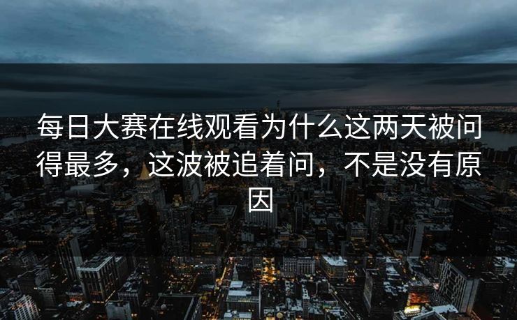 每日大赛在线观看为什么这两天被问得最多，这波被追着问，不是没有原因