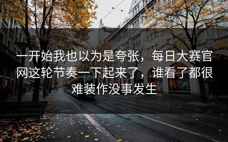 一开始我也以为是夸张,每日大赛官网这轮节奏一下起来了,谁看了都很难装作没事发生 一开始我也以为是夸张,每日大赛官网这轮节奏一下起来了,谁看了都很难装作没事发生
