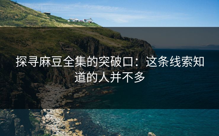 探寻麻豆全集的突破口：这条线索知道的人并不多