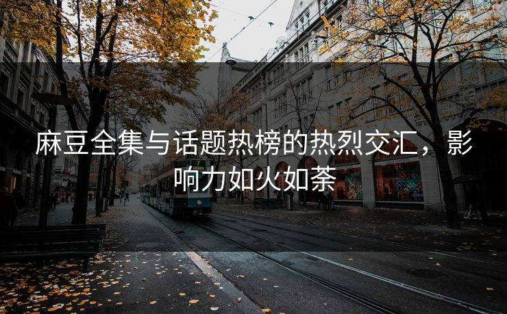 麻豆全集与话题热榜的热烈交汇，影响力如火如荼