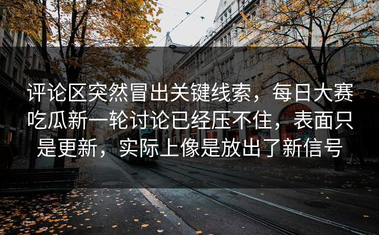 评论区突然冒出关键线索，每日大赛吃瓜新一轮讨论已经压不住，表面只是更新，实际上像是放出了新信号