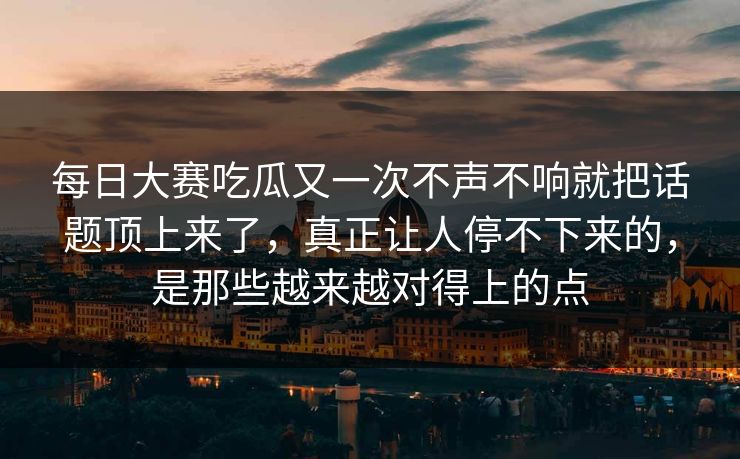 每日大赛吃瓜又一次不声不响就把话题顶上来了，真正让人停不下来的，是那些越来越对得上的点