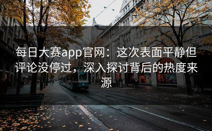 每日大赛app官网：这次表面平静但评论没停过，深入探讨背后的热度来源