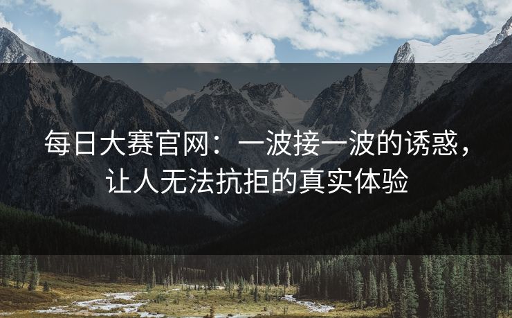 每日大赛官网：一波接一波的诱惑，让人无法抗拒的真实体验