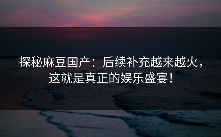 探秘麻豆国产：后续补充越来越火，这就是真正的娱乐盛宴！