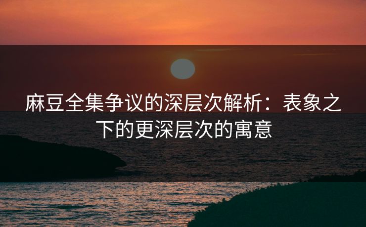麻豆全集争议的深层次解析：表象之下的更深层次的寓意