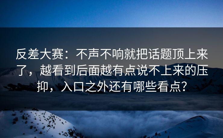 反差大赛：不声不响就把话题顶上来了，越看到后面越有点说不上来的压抑，入口之外还有哪些看点？