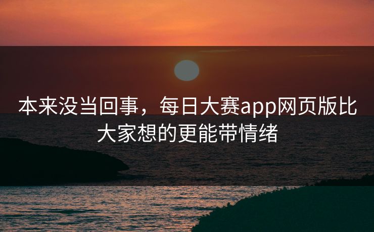 本来没当回事，每日大赛app网页版比大家想的更能带情绪