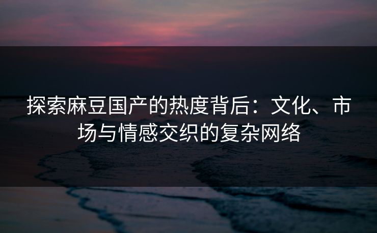探索麻豆国产的热度背后：文化、市场与情感交织的复杂网络