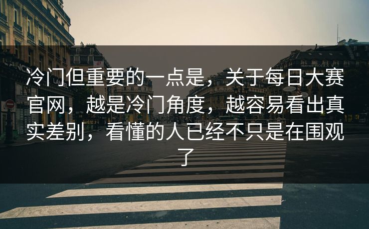 冷门但重要的一点是，关于每日大赛官网，越是冷门角度，越容易看出真实差别，看懂的人已经不只是在围观了