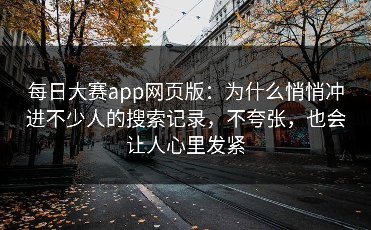 每日大赛app网页版：为什么悄悄冲进不少人的搜索记录，不夸张，也会让人心里发紧