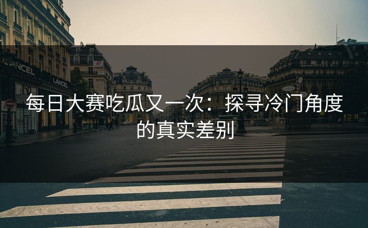 每日大赛吃瓜又一次：探寻冷门角度的真实差别