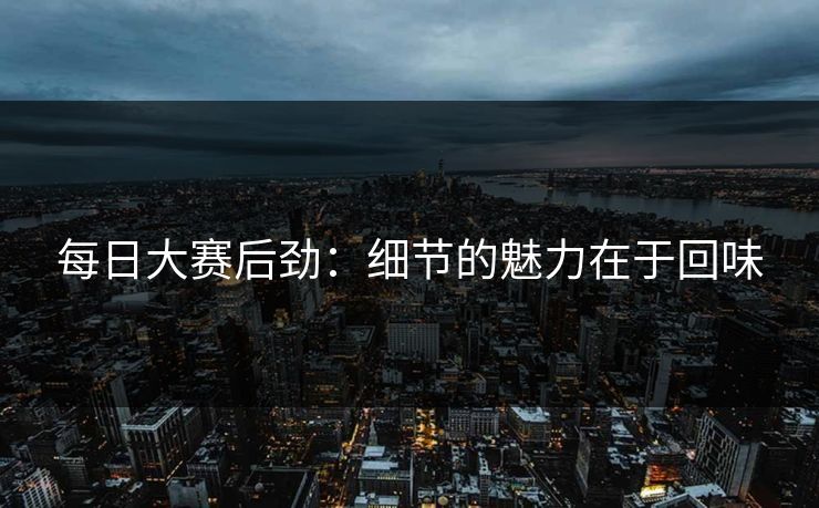 每日大赛后劲：细节的魅力在于回味
