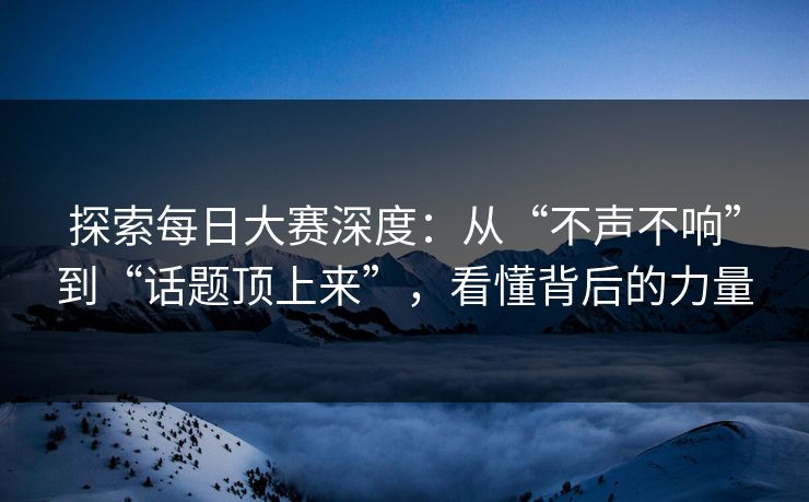 探索每日大赛深度：从“不声不响”到“话题顶上来”，看懂背后的力量