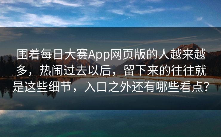 围着每日大赛App网页版的人越来越多，热闹过去以后，留下来的往往就是这些细节，入口之外还有哪些看点？