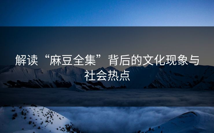 解读“麻豆全集”背后的文化现象与社会热点