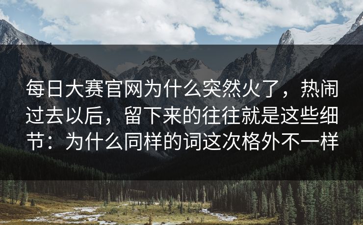 每日大赛官网为什么突然火了，热闹过去以后，留下来的往往就是这些细节：为什么同样的词这次格外不一样