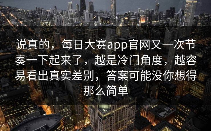 说真的，每日大赛app官网又一次节奏一下起来了，越是冷门角度，越容易看出真实差别，答案可能没你想得那么简单