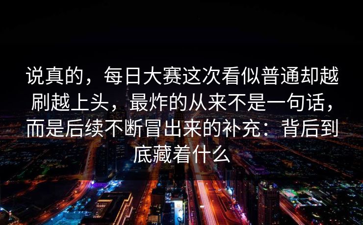 说真的，每日大赛这次看似普通却越刷越上头，最炸的从来不是一句话，而是后续不断冒出来的补充：背后到底藏着什么