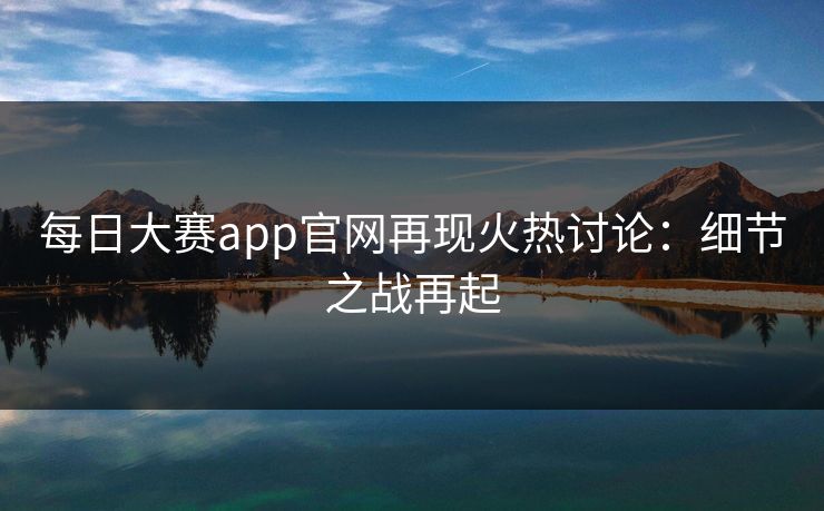 每日大赛app官网再现火热讨论：细节之战再起