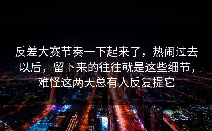 反差大赛节奏一下起来了，热闹过去以后，留下来的往往就是这些细节，难怪这两天总有人反复提它