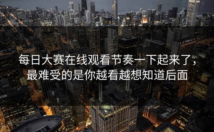 每日大赛在线观看节奏一下起来了，最难受的是你越看越想知道后面