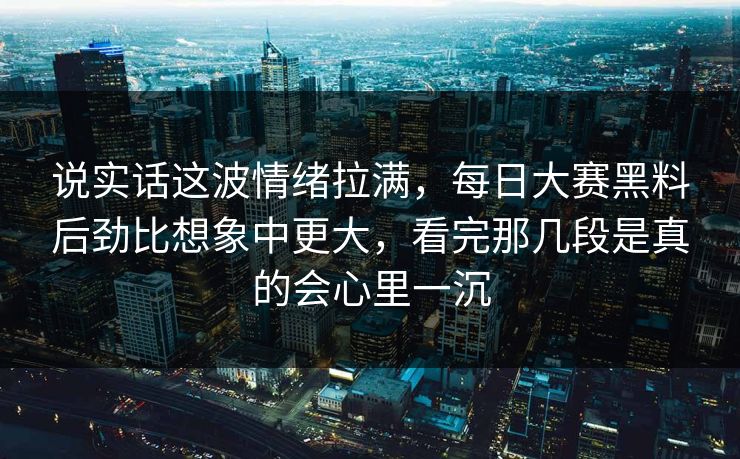 说实话这波情绪拉满，每日大赛黑料后劲比想象中更大，看完那几段是真的会心里一沉