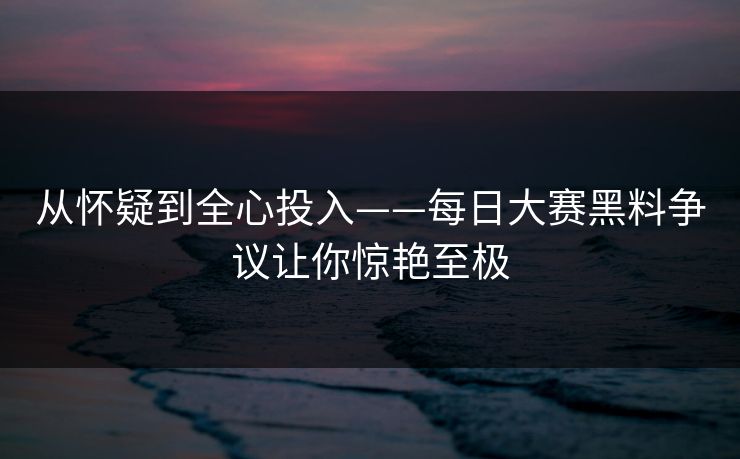 从怀疑到全心投入——每日大赛黑料争议让你惊艳至极