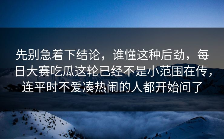 先别急着下结论，谁懂这种后劲，每日大赛吃瓜这轮已经不是小范围在传，连平时不爱凑热闹的人都开始问了