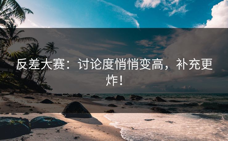反差大赛：讨论度悄悄变高，补充更炸！