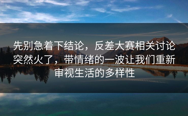 先别急着下结论，反差大赛相关讨论突然火了，带情绪的一波让我们重新审视生活的多样性