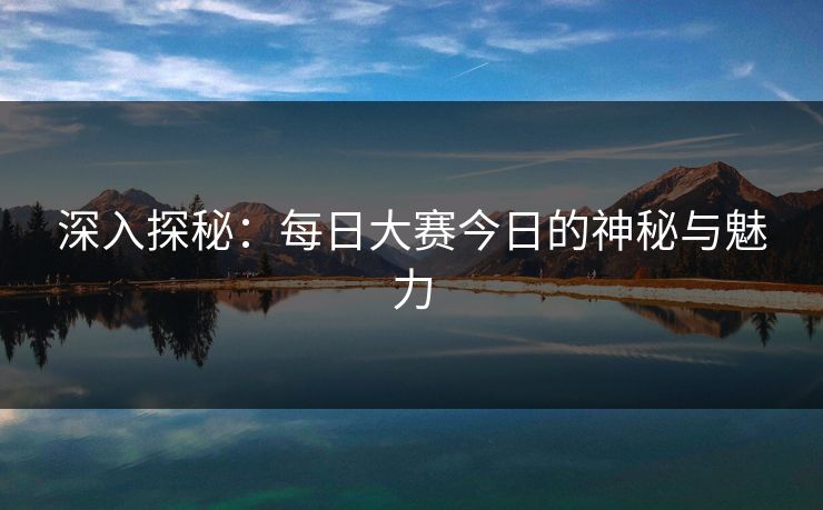 深入探秘：每日大赛今日的神秘与魅力