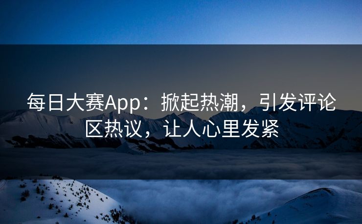 每日大赛App：掀起热潮，引发评论区热议，让人心里发紧