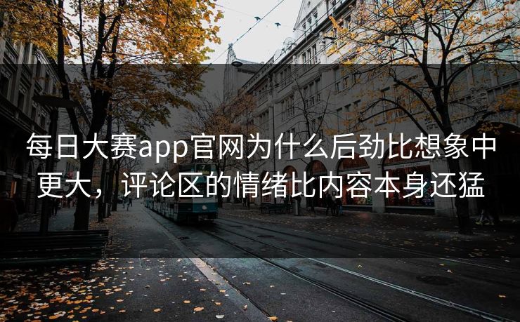 每日大赛app官网为什么后劲比想象中更大，评论区的情绪比内容本身还猛