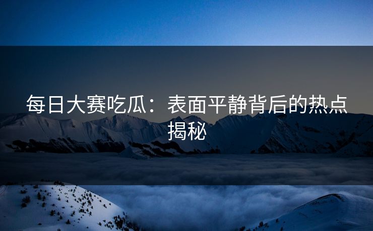 每日大赛吃瓜：表面平静背后的热点揭秘
