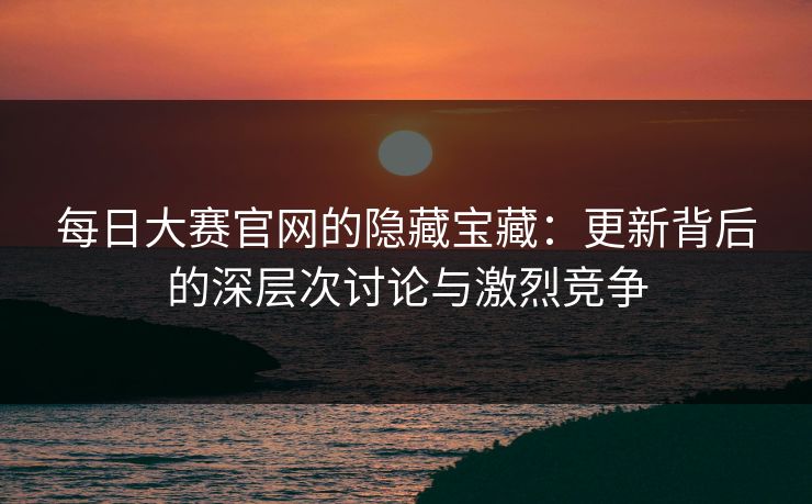每日大赛官网的隐藏宝藏：更新背后的深层次讨论与激烈竞争