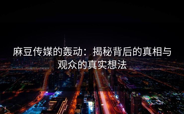 麻豆传媒的轰动：揭秘背后的真相与观众的真实想法
