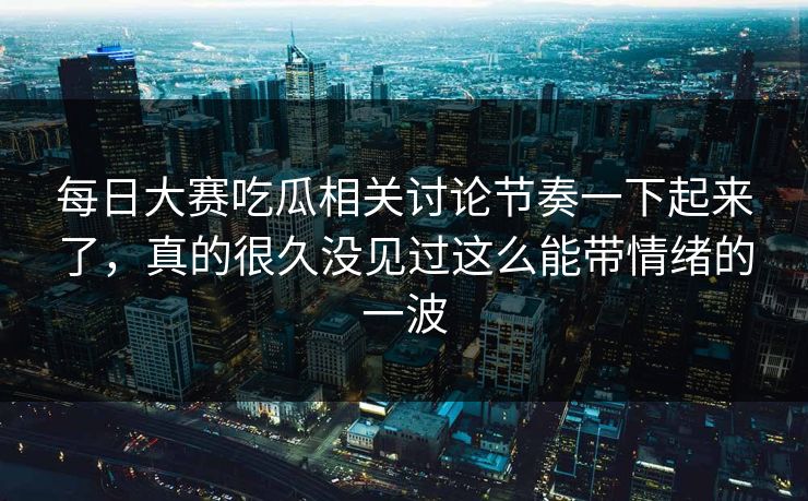 每日大赛吃瓜相关讨论节奏一下起来了，真的很久没见过这么能带情绪的一波