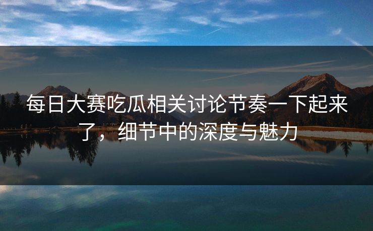 每日大赛吃瓜相关讨论节奏一下起来了，细节中的深度与魅力