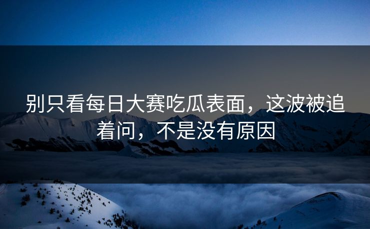 别只看每日大赛吃瓜表面，这波被追着问，不是没有原因