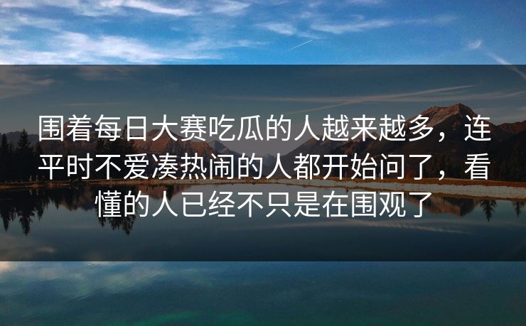 围着每日大赛吃瓜的人越来越多，连平时不爱凑热闹的人都开始问了，看懂的人已经不只是在围观了