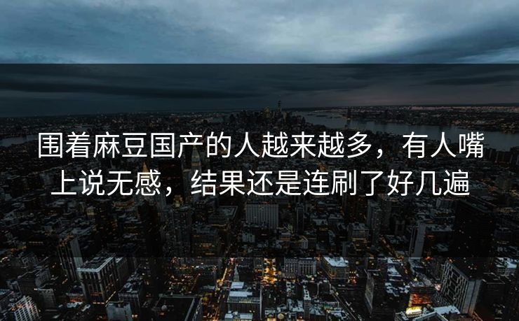 围着麻豆国产的人越来越多，有人嘴上说无感，结果还是连刷了好几遍