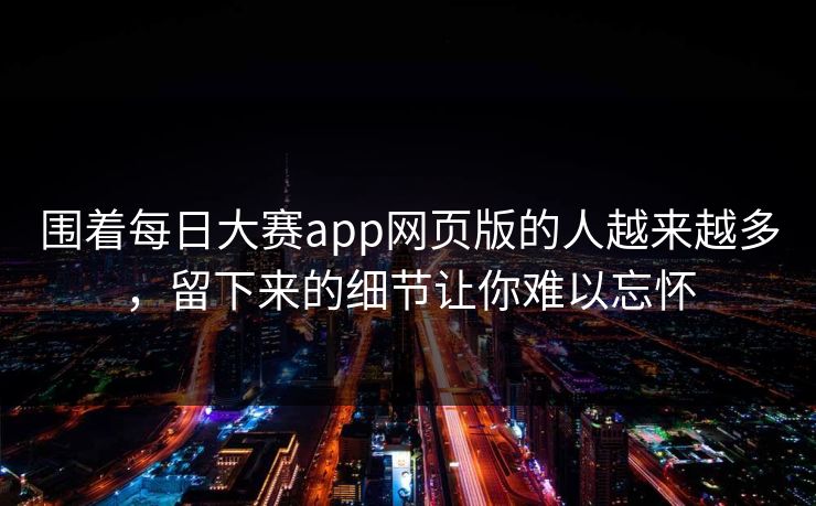 围着每日大赛app网页版的人越来越多，留下来的细节让你难以忘怀