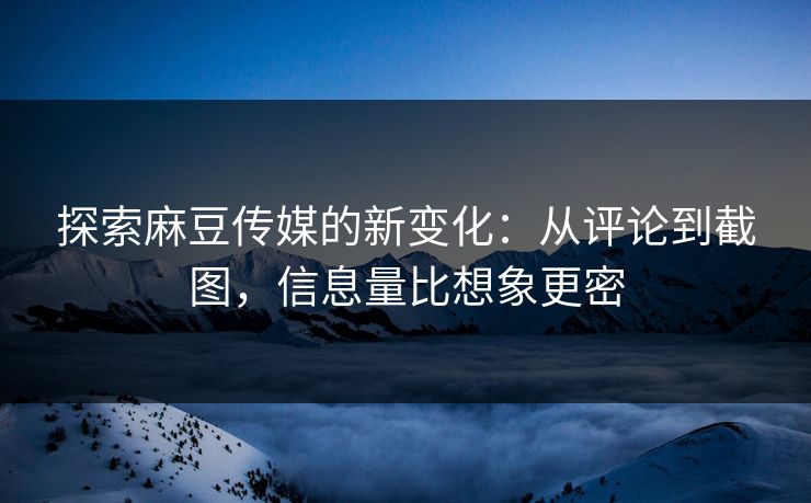 探索麻豆传媒的新变化：从评论到截图，信息量比想象更密