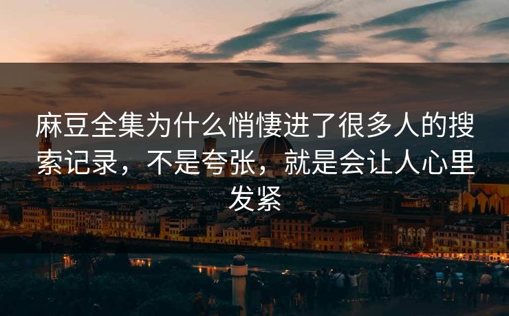 麻豆全集为什么悄悽进了很多人的搜索记录，不是夸张，就是会让人心里发紧