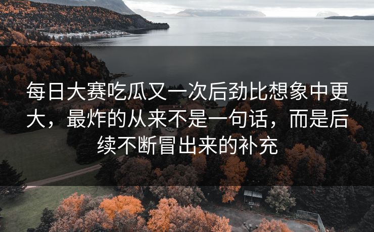 每日大赛吃瓜又一次后劲比想象中更大，最炸的从来不是一句话，而是后续不断冒出来的补充