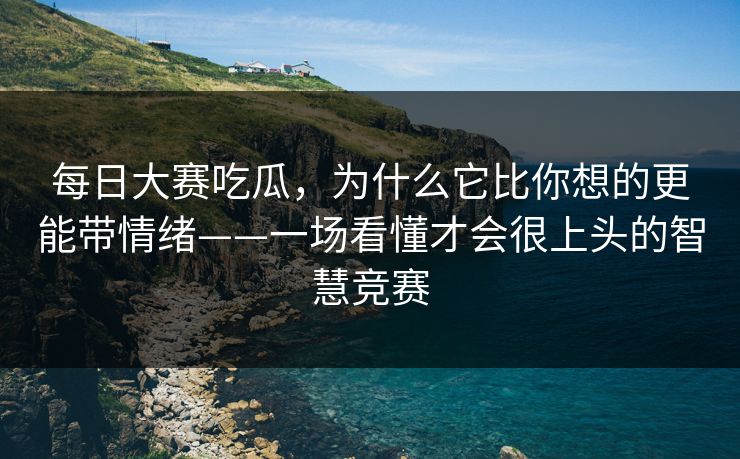 每日大赛吃瓜，为什么它比你想的更能带情绪——一场看懂才会很上头的智慧竞赛