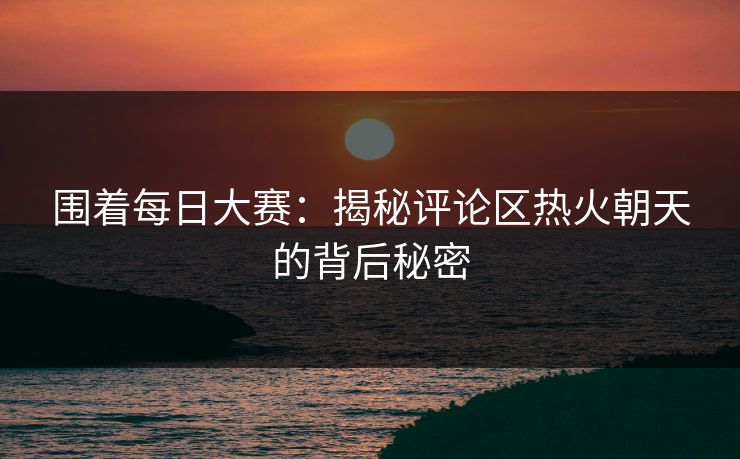 围着每日大赛：揭秘评论区热火朝天的背后秘密