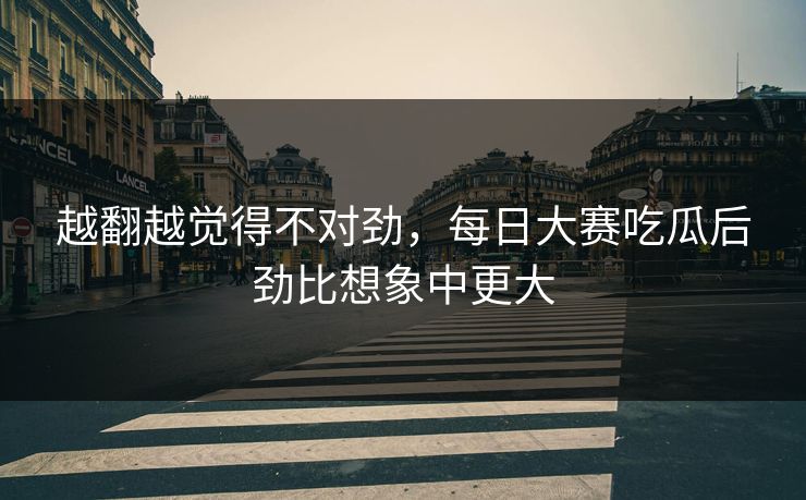 越翻越觉得不对劲，每日大赛吃瓜后劲比想象中更大